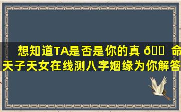 想知道TA是否是你的真 🐠 命天子天女在线测八字姻缘为你解答！